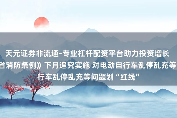 天元证券非流通-专业杠杆配资平台助力投资增长 新改良《山东省消防条例》下月追究实施 对电动自行车乱停乱充等问题划“红线”