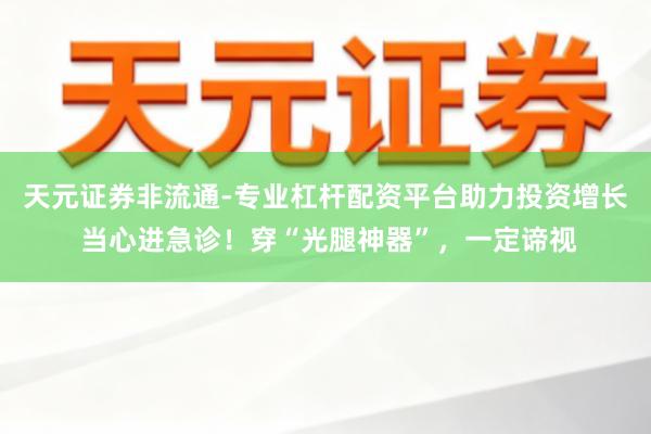 天元证券非流通-专业杠杆配资平台助力投资增长 当心进急诊！穿“光腿神器”，一定谛视