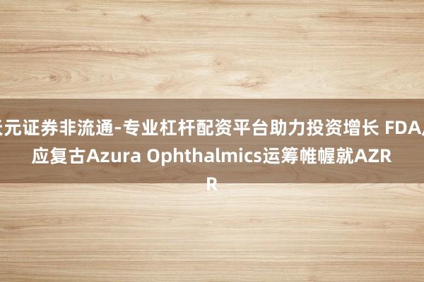 天元证券非流通-专业杠杆配资平台助力投资增长 FDA反应复古Azura Ophthalmics运筹帷幄就AZR