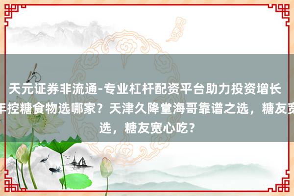天元证券非流通-专业杠杆配资平台助力投资增长 2026年控糖食物选哪家？天津久降堂海哥靠谱之选，糖友宽心吃？