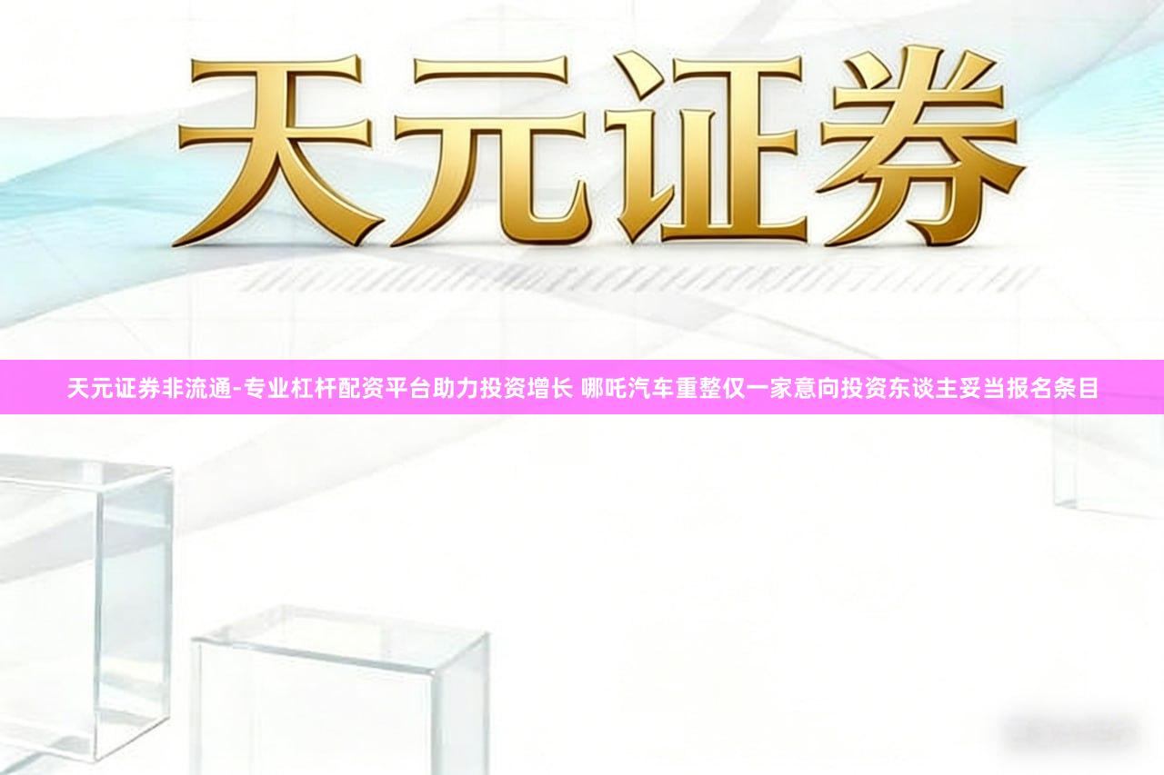 天元证券非流通-专业杠杆配资平台助力投资增长 哪吒汽车重整仅一家意向投资东谈主妥当报名条目