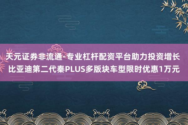 天元证券非流通-专业杠杆配资平台助力投资增长 比亚迪第二代秦PLUS多版块车型限时优惠1万元