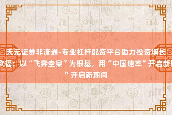 天元证券非流通-专业杠杆配资平台助力投资增长 佟欧福：以“飞奔圭臬”为根基，用“中国速率”开启新期间