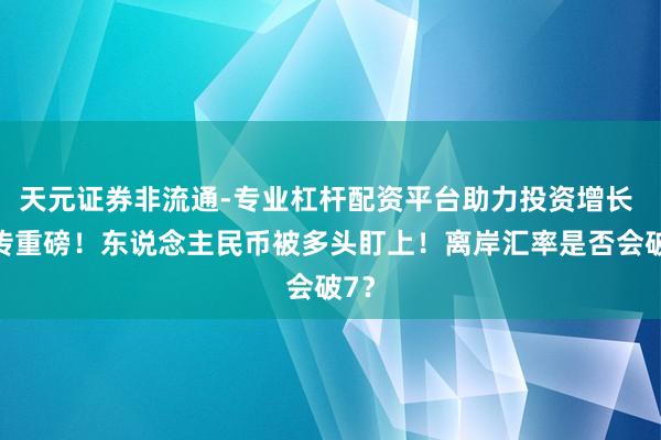 天元证券非流通-专业杠杆配资平台助力投资增长 突传重磅！东说念主民币被多头盯上！离岸汇率是否会破7？