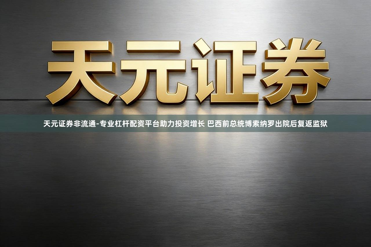 天元证券非流通-专业杠杆配资平台助力投资增长 巴西前总统博索纳罗出院后复返监狱