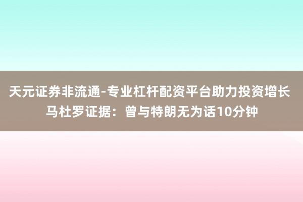 天元证券非流通-专业杠杆配资平台助力投资增长 马杜罗证据：曾与特朗无为话10分钟