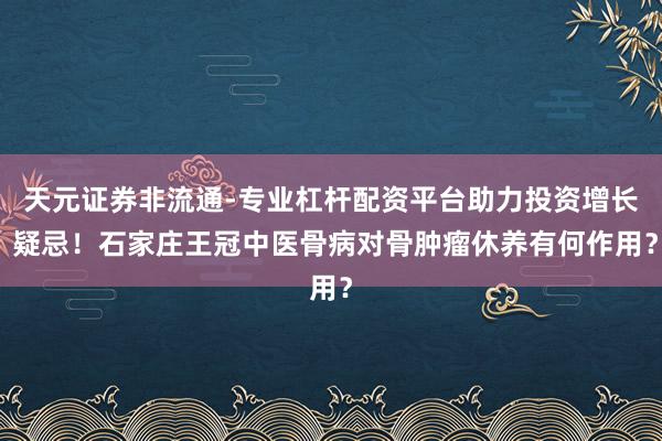 天元证券非流通-专业杠杆配资平台助力投资增长 疑忌！石家庄王冠中医骨病对骨肿瘤休养有何作用？