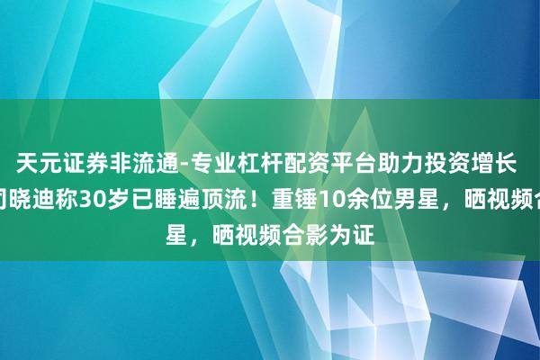 天元证券非流通-专业杠杆配资平台助力投资增长 爆瓜！司晓迪称30岁已睡遍顶流！重锤10余位男星，晒视频合影为证