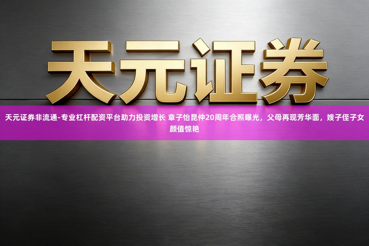 天元证券非流通-专业杠杆配资平台助力投资增长 章子怡昆仲20周年合照曝光，父母再现芳华面，嫂子侄子女颜值惊艳