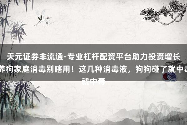 天元证券非流通-专业杠杆配资平台助力投资增长 养狗家庭消毒别瞎用！这几种消毒液，狗狗碰了就中毒