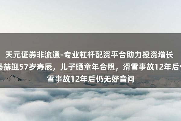 天元证券非流通-专业杠杆配资平台助力投资增长 F1车王舒马赫迎57岁寿辰，儿子晒童年合照，滑雪事故12年后仍无好音问