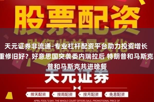 天元证券非流通-专业杠杆配资平台助力投资增长 “特马”重修旧好？好意思国突袭委内瑞拉后 特朗普和马斯克共进晚餐