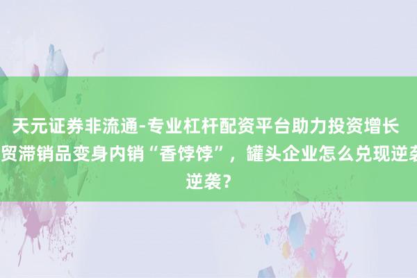 天元证券非流通-专业杠杆配资平台助力投资增长 外贸滞销品变身内销“香饽饽”，罐头企业怎么兑现逆袭？