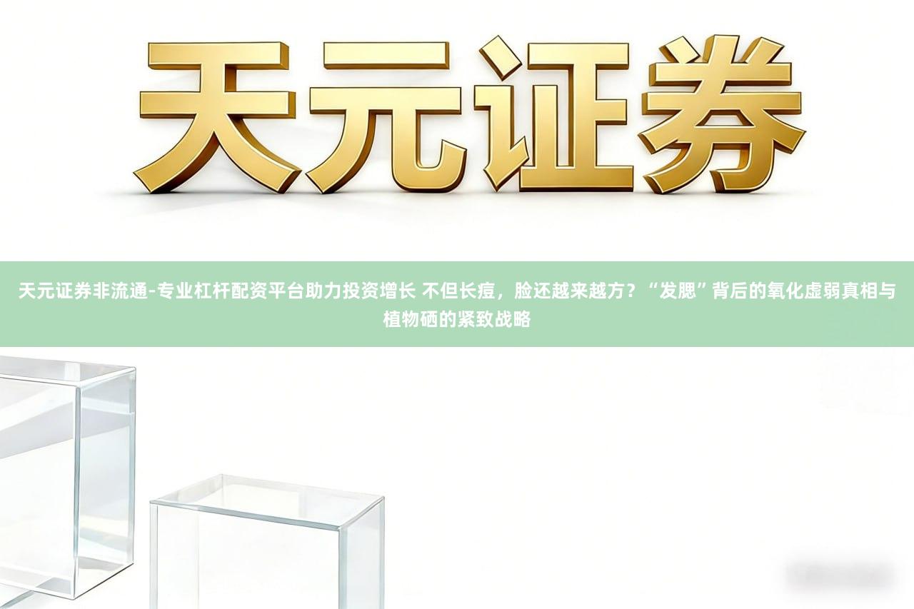 天元证券非流通-专业杠杆配资平台助力投资增长 不但长痘，脸还越来越方？“发腮”背后的氧化虚弱真相与植物硒的紧致战略