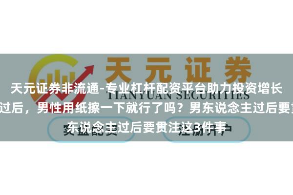 天元证券非流通-专业杠杆配资平台助力投资增长 配偶生计完过后，男性用纸擦一下就行了吗？男东说念主过后要贯注这3件事