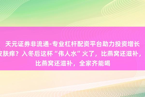天元证券非流通-专业杠杆配资平台助力投资增长 嗓子干、皮肤痒？入冬后这杯“伟人水”火了，比燕窝还滋补，全家齐能喝