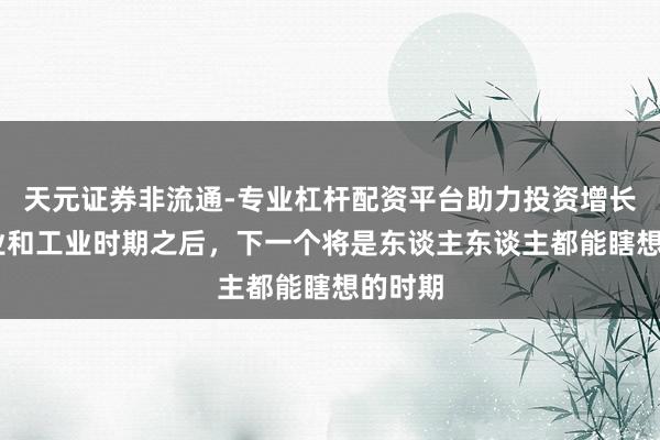 天元证券非流通-专业杠杆配资平台助力投资增长 在农业和工业时期之后，下一个将是东谈主东谈主都能瞎想的时期