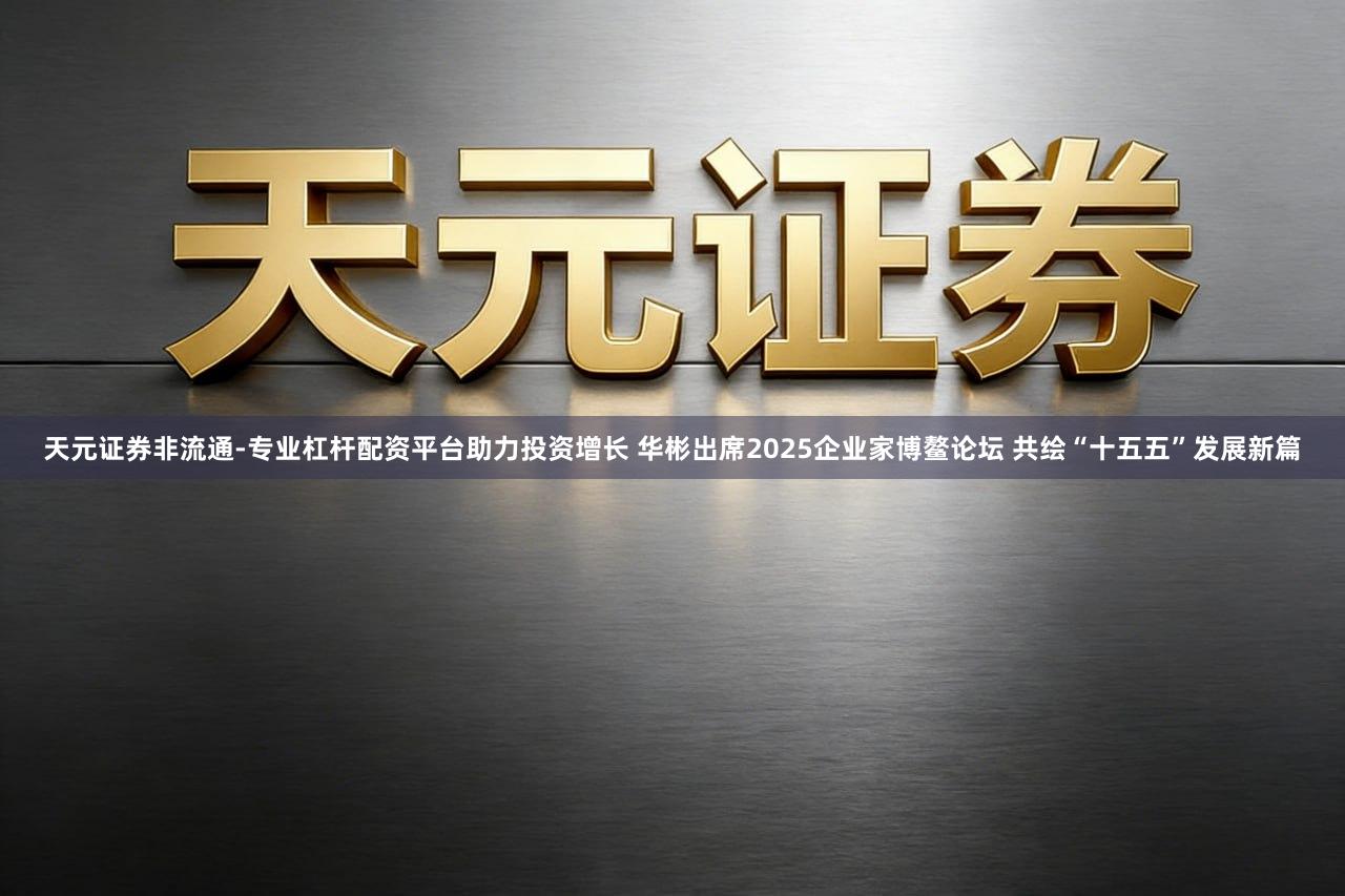天元证券非流通-专业杠杆配资平台助力投资增长 华彬出席2025企业家博鳌论坛 共绘“十五五”发展新篇