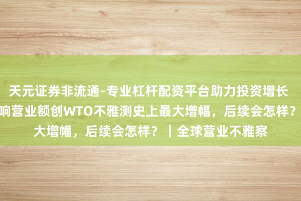 天元证券非流通-专业杠杆配资平台助力投资增长 G20国度受关税影响营业额创WTO不雅测史上最大增幅，后续会怎样？｜全球营业不雅察