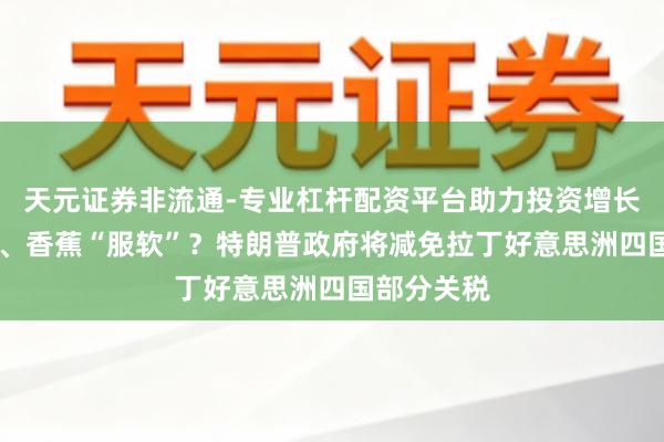 天元证券非流通-专业杠杆配资平台助力投资增长 为了咖啡、香蕉“服软”？特朗普政府将减免拉丁好意思洲四国部分关税