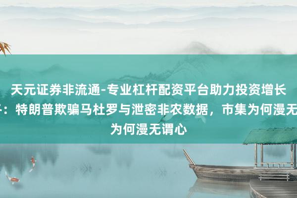 天元证券非流通-专业杠杆配资平台助力投资增长 陶冬：特朗普欺骗马杜罗与泄密非农数据，市集为何漫无谓心