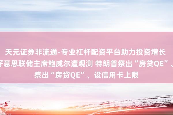 天元证券非流通-专业杠杆配资平台助力投资增长 突破再升级！好意思联储主席鲍威尔遭观测 特朗普祭出“房贷QE”、设信用卡上限