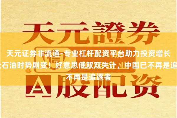 天元证券非流通-专业杠杆配资平台助力投资增长 群众石油时势剧变！好意思俄双双失计，中国已不再是追逐者