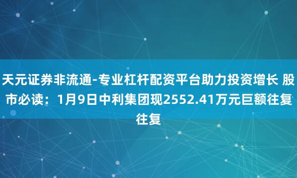 天元证券非流通-专业杠杆配资平台助力投资增长 股市必读：1月9日中利集团现2552.41万元巨额往复