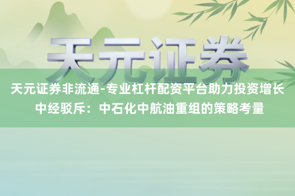 天元证券非流通-专业杠杆配资平台助力投资增长 中经驳斥：中石化中航油重组的策略考量