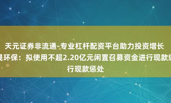 天元证券非流通-专业杠杆配资平台助力投资增长 荣晟环保：拟使用不超2.20亿元闲置召募资金进行现款惩处