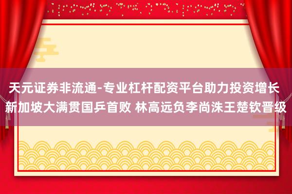 天元证券非流通-专业杠杆配资平台助力投资增长 新加坡大满贯国乒首败 林高远负李尚洙王楚钦晋级